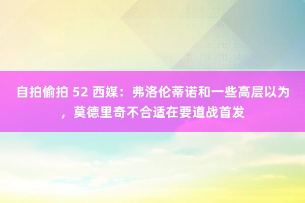 自拍偷拍 52 西媒：弗洛伦蒂诺和一些高层以为，莫德里奇不合适在要道战首发