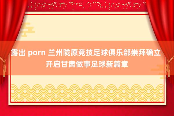 露出 porn 兰州陇原竞技足球俱乐部崇拜确立 开启甘肃做事足球新篇章