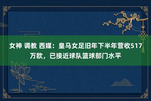 女神 调教 西媒：皇马女足旧年下半年营收517万欧，已接近球队篮球部门水平