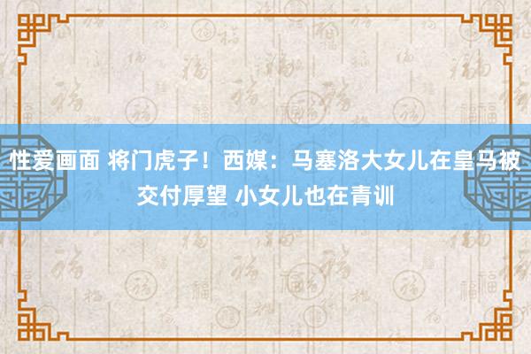 性爱画面 将门虎子！西媒：马塞洛大女儿在皇马被交付厚望 小女儿也在青训