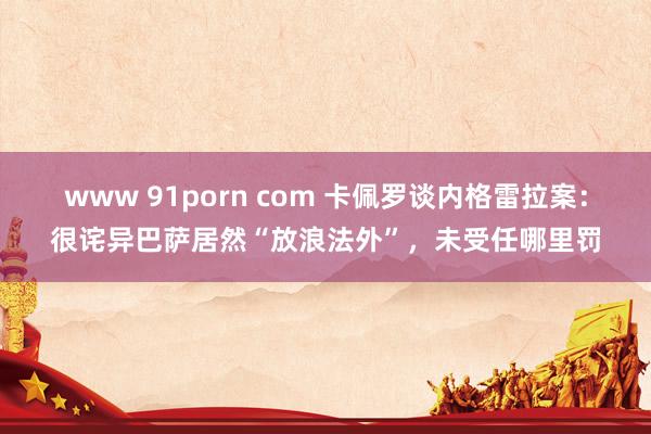www 91porn com 卡佩罗谈内格雷拉案：很诧异巴萨居然“放浪法外”，未受任哪里罚