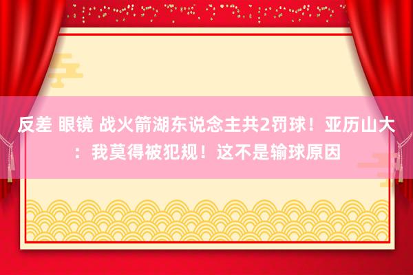 反差 眼镜 战火箭湖东说念主共2罚球！亚历山大：我莫得被犯规！这不是输球原因