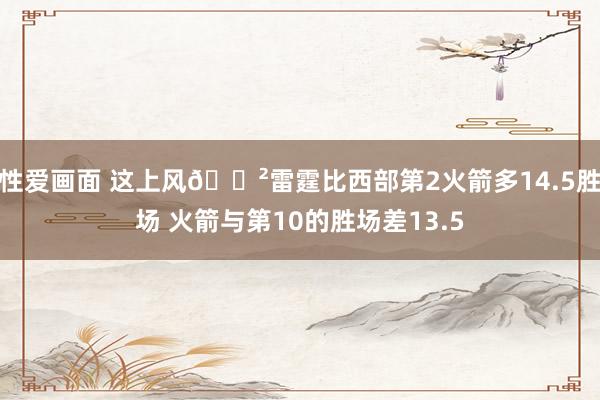 性爱画面 这上风😲雷霆比西部第2火箭多14.5胜场 火箭与第10的胜场差13.5