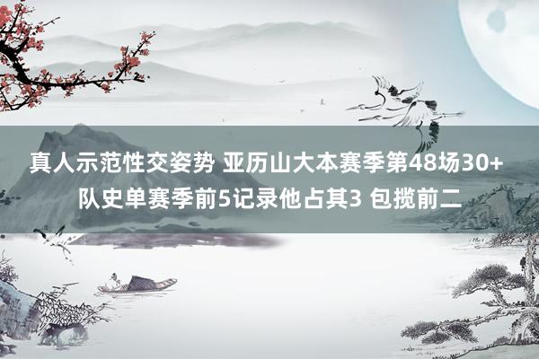 真人示范性交姿势 亚历山大本赛季第48场30+ 队史单赛季前5记录他占其3 包揽前二
