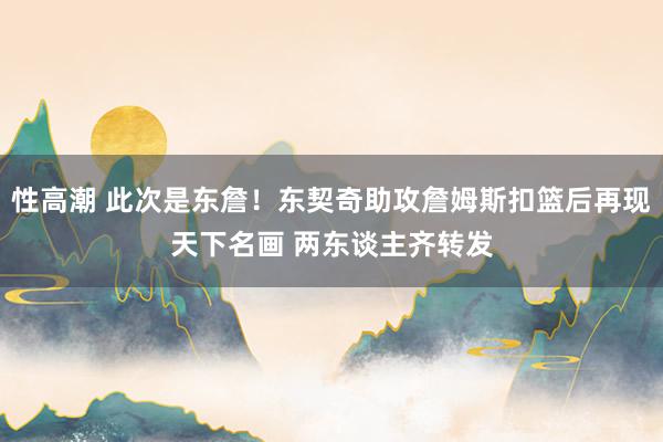 性高潮 此次是东詹！东契奇助攻詹姆斯扣篮后再现天下名画 两东谈主齐转发