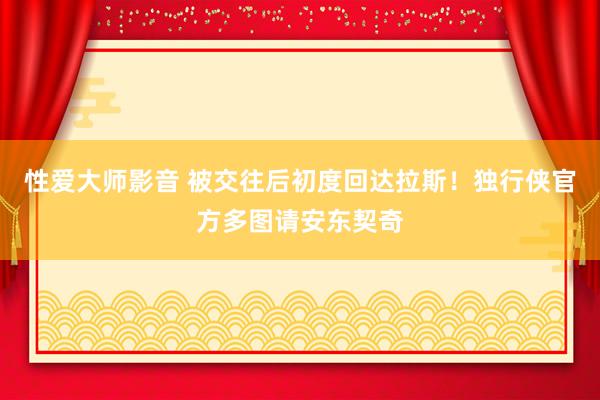 性爱大师影音 被交往后初度回达拉斯！独行侠官方多图请安东契奇