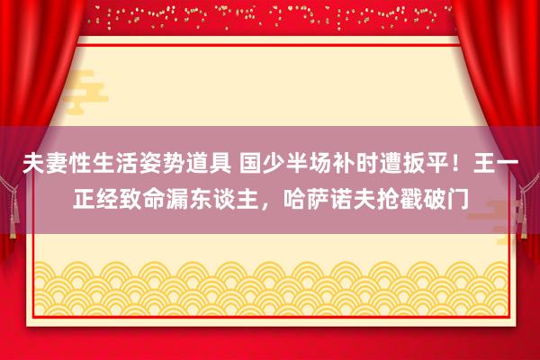 夫妻性生活姿势道具 国少半场补时遭扳平！王一正经致命漏东谈主，哈萨诺夫抢戳破门