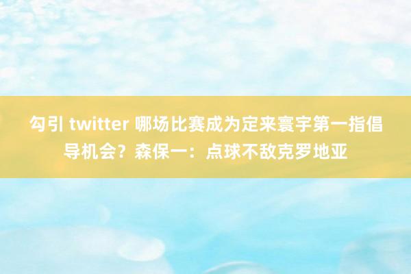 勾引 twitter 哪场比赛成为定来寰宇第一指倡导机会？森保一：点球不敌克罗地亚