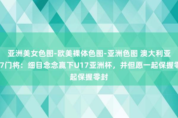 亚洲美女色图-欧美裸体色图-亚洲色图 澳大利亚U17门将：细目念念赢下U17亚洲杯，并但愿一起保握零封