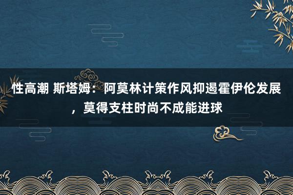 性高潮 斯塔姆：阿莫林计策作风抑遏霍伊伦发展，莫得支柱时尚不成能进球