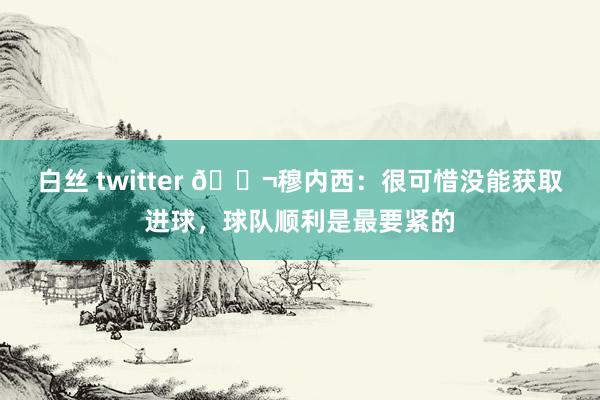 白丝 twitter 💬穆内西：很可惜没能获取进球，球队顺利是最要紧的