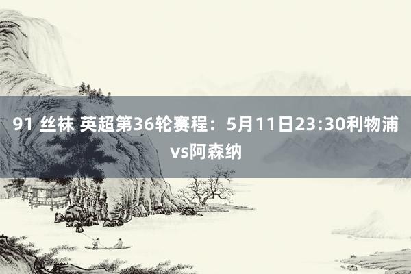91 丝袜 英超第36轮赛程：5月11日23:30利物浦vs阿森纳