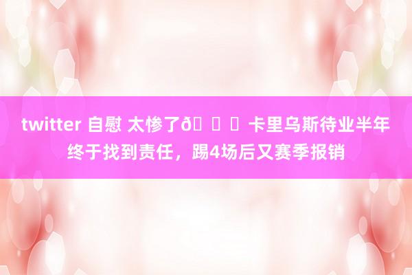 twitter 自慰 太惨了😔卡里乌斯待业半年终于找到责任，踢4场后又赛季报销