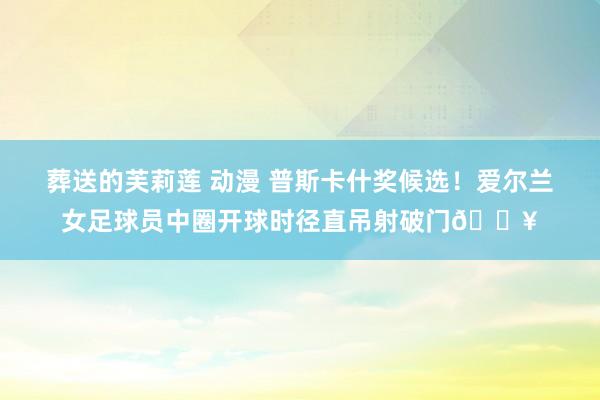 葬送的芙莉莲 动漫 普斯卡什奖候选！爱尔兰女足球员中圈开球时径直吊射破门💥